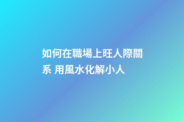 如何在職場上旺人際關系 用風水化解小人